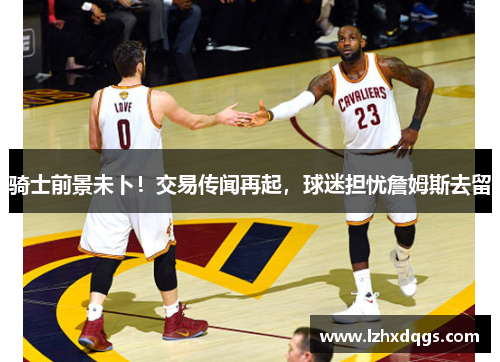 骑士前景未卜！交易传闻再起，球迷担忧詹姆斯去留